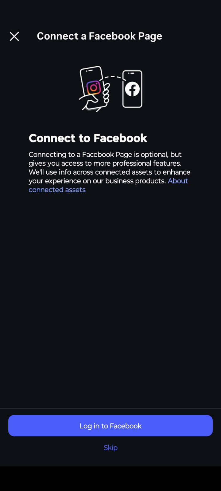 A mobile app screenshot on a dark background showing a setup screen titled "Connect a Facebook Page". At the top, a line illustration depicts an Instagram logo on a smartphone screen connecting via a dashed arrow to a Facebook logo on another smartphone screen. Below the illustration, the bold white text reads "Connect to Facebook," followed by a paragraph explaining that connecting a Facebook Page is optional but grants access to more professional features, with a blue hyperlink that reads "About connected assets". At the bottom of the screen, there is a prominent blue button labeled "Log in to Facebook" and a smaller text link below it that says "Skip".